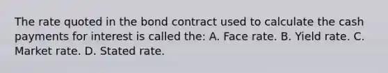 The rate quoted in the bond contract used to calculate the cash payments for interest is called the: A. Face rate. B. Yield rate. C. Market rate. D. Stated rate.