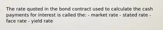 The rate quoted in the bond contract used to calculate the cash payments for interest is called the: - market rate - stated rate - face rate - yield rate