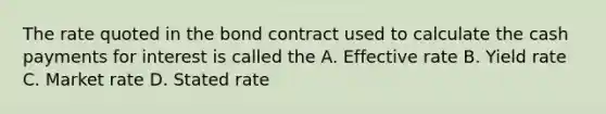 The rate quoted in the bond contract used to calculate the cash payments for interest is called the A. Effective rate B. Yield rate C. Market rate D. Stated rate