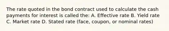 The rate quoted in the bond contract used to calculate the cash payments for interest is called the: A. Effective rate B. Yield rate C. Market rate D. Stated rate (face, coupon, or nominal rates)