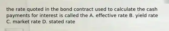 the rate quoted in the bond contract used to calculate the cash payments for interest is called the A. effective rate B. yield rate C. market rate D. stated rate