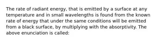 The rate of radiant energy, that is emitted by a surface at any temperature and in small wavelengths is found from the known rate of energy that under the same conditions will be emitted from a black surface, by multiplying with the absorptivity. The above enunciation is called: