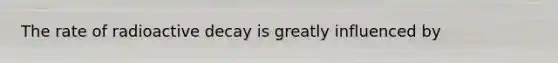 The rate of radioactive decay is greatly influenced by