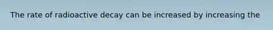 The rate of radioactive decay can be increased by increasing the
