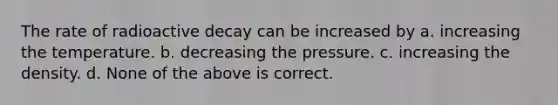 The rate of radioactive decay can be increased by a. increasing the temperature. b. decreasing the pressure. c. increasing the density. d. None of the above is correct.