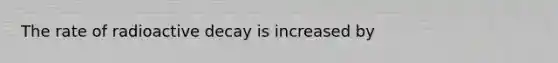 The rate of radioactive decay is increased by