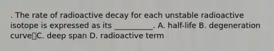 . The rate of radioactive decay for each unstable radioactive isotope is expressed as its __________. A. half-life B. degeneration curveC. deep span D. radioactive term