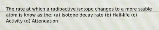 The rate at which a radioactive isotope changes to a more stable atom is know as the: (a) Isotope decay rate (b) Half-life (c) Activity (d) Attenuation