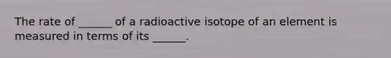 The rate of ______ of a radioactive isotope of an element is measured in terms of its ______.