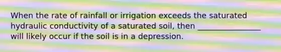 When the rate of rainfall or irrigation exceeds the saturated hydraulic conductivity of a saturated soil, then ________________ will likely occur if the soil is in a depression.