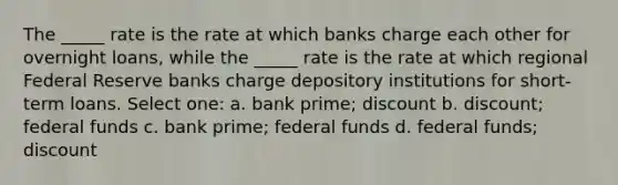 The _____ rate is the rate at which banks charge each other for overnight loans, while the _____ rate is the rate at which regional Federal Reserve banks charge depository institutions for short-term loans. Select one: a. bank prime; discount b. discount; federal funds c. bank prime; federal funds d. federal funds; discount