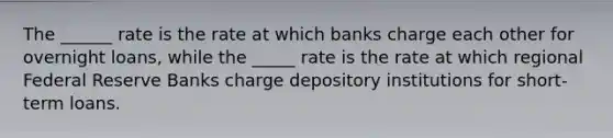 The ______ rate is the rate at which banks charge each other for overnight loans, while the _____ rate is the rate at which regional Federal Reserve Banks charge depository institutions for short-term loans.