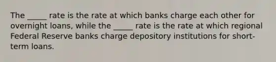 The _____ rate is the rate at which banks charge each other for overnight loans, while the _____ rate is the rate at which regional Federal Reserve banks charge depository institutions for short-term loans.