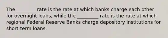 The ________ rate is the rate at which banks charge each other for overnight loans, while the _________ rate is the rate at which regional Federal Reserve Banks charge depository institutions for short-term loans.