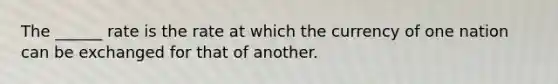 The​ ______ rate is the rate at which the currency of one nation can be exchanged for that of another.