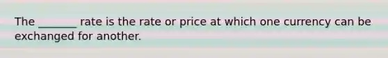 The _______ rate is the rate or price at which one currency can be exchanged for another.