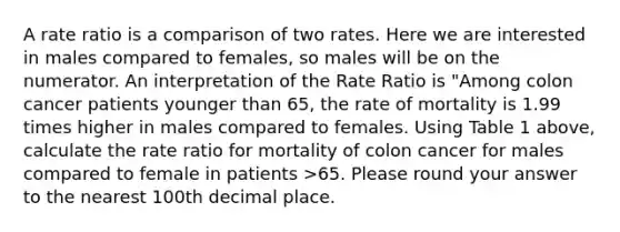 A rate ratio is a comparison of two rates. Here we are interested in males compared to females, so males will be on the numerator. An interpretation of the Rate Ratio is "Among colon cancer patients younger than 65, the rate of mortality is 1.99 times higher in males compared to females. Using Table 1 above, calculate the rate ratio for mortality of colon cancer for males compared to female in patients >65. Please round your answer to the nearest 100th decimal place.