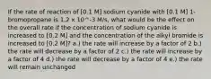 If the rate of reaction of [0.1 M] sodium cyanide with [0.1 M] 1-bromopropane is 1.2 x 10^-3 M/s, what would be the effect on the overall rate if the concentration of sodium cyanide is increased to [0.2 M] and the concentration of the alkyl bromide is increased to [0.2 M]? a.) the rate will increase by a factor of 2 b.) the rate will decrease by a factor of 2 c.) the rate will increase by a factor of 4 d.) the rate will decrease by a factor of 4 e.) the rate will remain unchanged