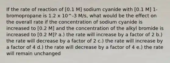 If the rate of reaction of [0.1 M] sodium cyanide with [0.1 M] 1-bromopropane is 1.2 x 10^-3 M/s, what would be the effect on the overall rate if the concentration of sodium cyanide is increased to [0.2 M] and the concentration of the alkyl bromide is increased to [0.2 M]? a.) the rate will increase by a factor of 2 b.) the rate will decrease by a factor of 2 c.) the rate will increase by a factor of 4 d.) the rate will decrease by a factor of 4 e.) the rate will remain unchanged