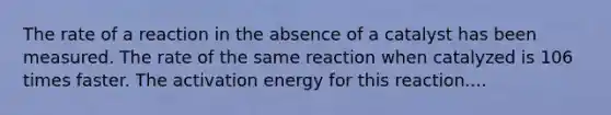 The rate of a reaction in the absence of a catalyst has been measured. The rate of the same reaction when catalyzed is 106 times faster. The activation energy for this reaction....