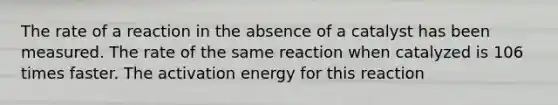 The rate of a reaction in the absence of a catalyst has been measured. The rate of the same reaction when catalyzed is 106 times faster. The activation energy for this reaction