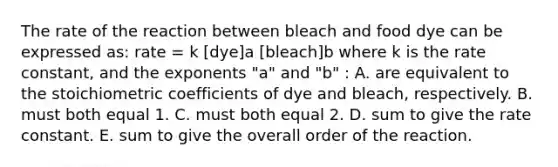 The rate of the reaction between bleach and food dye can be expressed as: rate = k [dye]a [bleach]b where k is the rate constant, and the exponents "a" and "b" : A. are equivalent to the stoichiometric coefficients of dye and bleach, respectively. B. must both equal 1. C. must both equal 2. D. sum to give the rate constant. E. sum to give the overall order of the reaction.