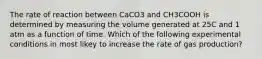 The rate of reaction between CaCO3 and CH3COOH is determined by measuring the volume generated at 25C and 1 atm as a function of time. Which of the following experimental conditions in most likey to increase the rate of gas production?