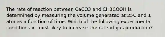 The rate of reaction between CaCO3 and CH3COOH is determined by measuring the volume generated at 25C and 1 atm as a function of time. Which of the following experimental conditions in most likey to increase the rate of gas production?