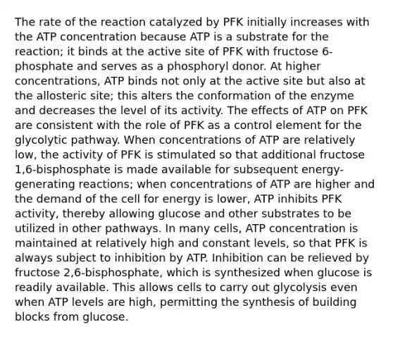 The rate of the reaction catalyzed by PFK initially increases with the ATP concentration because ATP is a substrate for the reaction; it binds at the active site of PFK with fructose 6-phosphate and serves as a phosphoryl donor. At higher concentrations, ATP binds not only at the active site but also at the allosteric site; this alters the conformation of the enzyme and decreases the level of its activity. The effects of ATP on PFK are consistent with the role of PFK as a control element for the glycolytic pathway. When concentrations of ATP are relatively low, the activity of PFK is stimulated so that additional fructose 1,6-bisphosphate is made available for subsequent energy-generating reactions; when concentrations of ATP are higher and the demand of the cell for energy is lower, ATP inhibits PFK activity, thereby allowing glucose and other substrates to be utilized in other pathways. In many cells, ATP concentration is maintained at relatively high and constant levels, so that PFK is always subject to inhibition by ATP. Inhibition can be relieved by fructose 2,6-bisphosphate, which is synthesized when glucose is readily available. This allows cells to carry out glycolysis even when ATP levels are high, permitting the synthesis of building blocks from glucose.