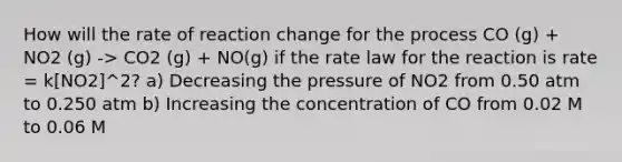 How will the rate of reaction change for the process CO (g) + NO2 (g) -> CO2 (g) + NO(g) if the rate law for the reaction is rate = k[NO2]^2? a) Decreasing the pressure of NO2 from 0.50 atm to 0.250 atm b) Increasing the concentration of CO from 0.02 M to 0.06 M