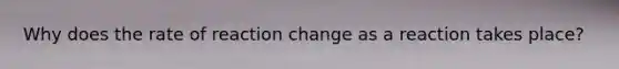 Why does the rate of reaction change as a reaction takes place?