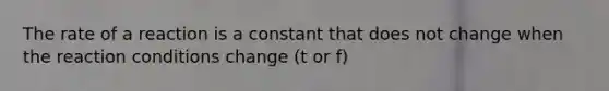 The rate of a reaction is a constant that does not change when the reaction conditions change (t or f)