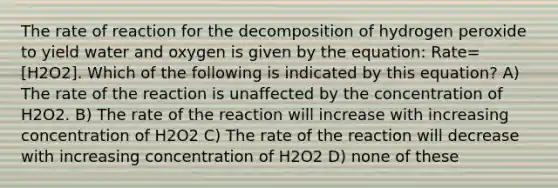 The rate of reaction for the decomposition of hydrogen peroxide to yield water and oxygen is given by the equation: Rate=[H2O2]. Which of the following is indicated by this equation? A) The rate of the reaction is unaffected by the concentration of H2O2. B) The rate of the reaction will increase with increasing concentration of H2O2 C) The rate of the reaction will decrease with increasing concentration of H2O2 D) none of these