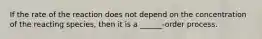If the rate of the reaction does not depend on the concentration of the reacting species, then it is a ______-order process.