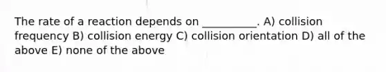 The rate of a reaction depends on __________. A) collision frequency B) collision energy C) collision orientation D) all of the above E) none of the above