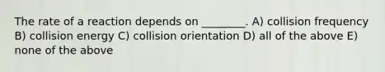 The rate of a reaction depends on ________. A) collision frequency B) collision energy C) collision orientation D) all of the above E) none of the above