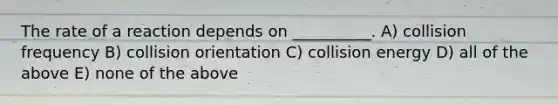 The rate of a reaction depends on __________. A) collision frequency B) collision orientation C) collision energy D) all of the above E) none of the above