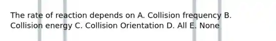 The rate of reaction depends on A. Collision frequency B. Collision energy C. Collision Orientation D. All E. None