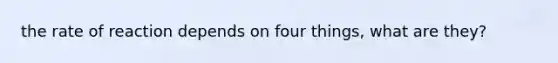 the rate of reaction depends on four things, what are they?