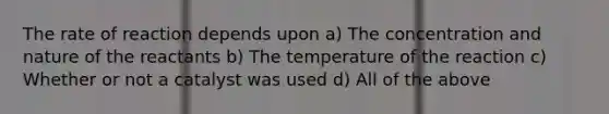 The rate of reaction depends upon a) The concentration and nature of the reactants b) The temperature of the reaction c) Whether or not a catalyst was used d) All of the above