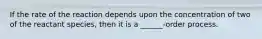 If the rate of the reaction depends upon the concentration of two of the reactant species, then it is a ______-order process.
