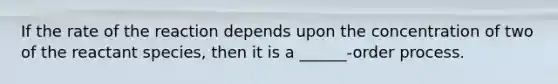 If the rate of the reaction depends upon the concentration of two of the reactant species, then it is a ______-order process.