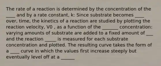 The rate of a reaction is determined by the concentration of the ____ and by a rate constant, k: Since substrate becomes ____ over, time, the kinetics of a reaction are studied by plotting the reaction velocity, V0 , as a function of the _______ concentration: varying amounts of substrate are added to a fixed amount of ___ and the reaction _____ is measured for each substrate concentration and plotted. The resulting curve takes the form of a ____ curve in which the values first increase steeply but eventually level off at a ______