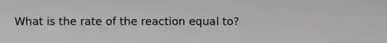 What is the rate of the reaction equal to?