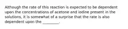 Although the rate of this reaction is expected to be dependent upon the concentrations of acetone and iodine present in the solutions, it is somewhat of a surprise that the rate is also dependent upon the _________.