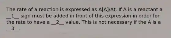 The rate of a reaction is expressed as ∆[A]/∆t. If A is a reactant a __1__ sign must be added in front of this expression in order for the rate to have a __2__ value. This is not necessary if the A is a __3__.