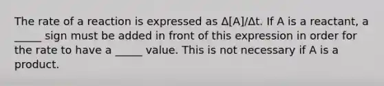 The rate of a reaction is expressed as Δ[A]/Δt. If A is a reactant, a _____ sign must be added in front of this expression in order for the rate to have a _____ value. This is not necessary if A is a product.