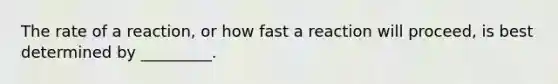 The rate of a reaction, or how fast a reaction will proceed, is best determined by _________.