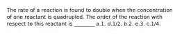 The rate of a reaction is found to double when the concentration of one reactant is quadrupled. The order of the reaction with respect to this reactant is ________ a.1. d.1/2. b.2. e.3. c.1/4.