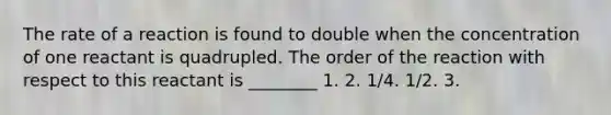 The rate of a reaction is found to double when the concentration of one reactant is quadrupled. The order of the reaction with respect to this reactant is ________ 1. 2. 1/4. 1/2. 3.